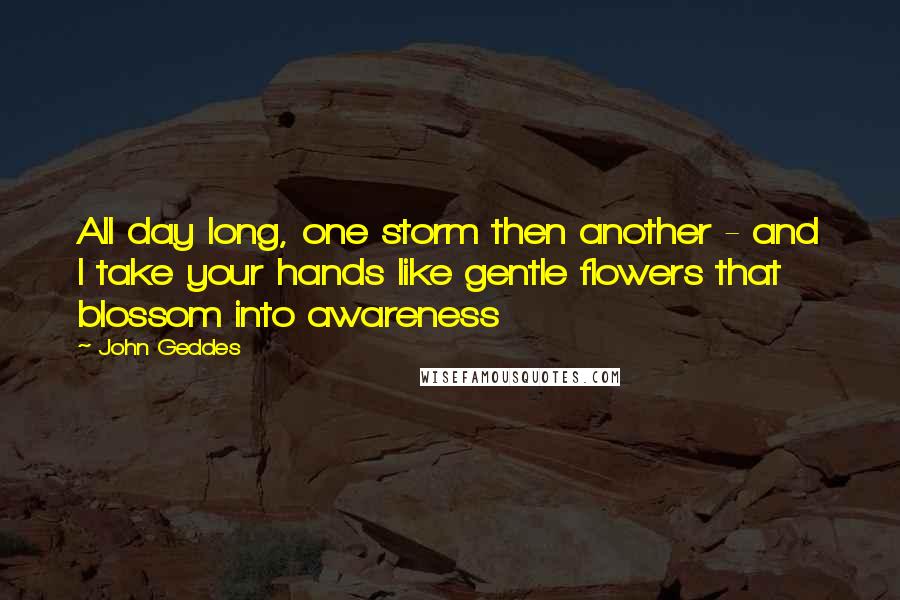 John Geddes Quotes: All day long, one storm then another - and I take your hands like gentle flowers that blossom into awareness