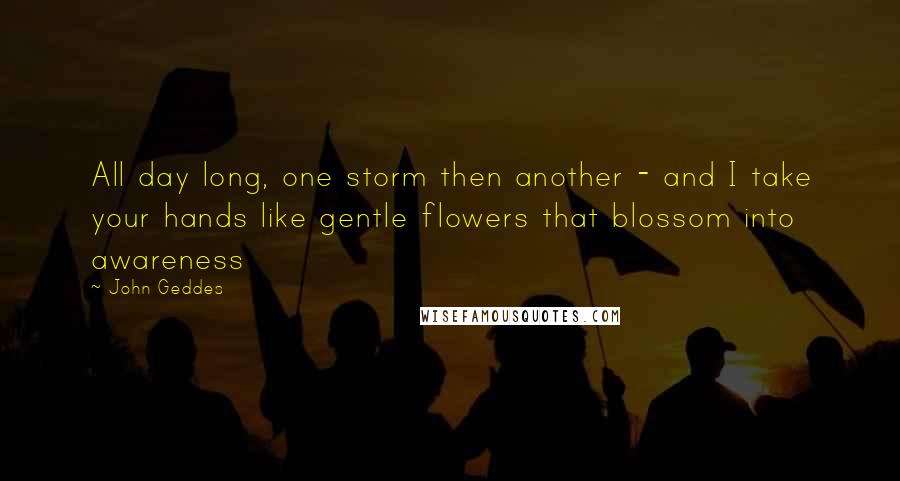 John Geddes Quotes: All day long, one storm then another - and I take your hands like gentle flowers that blossom into awareness