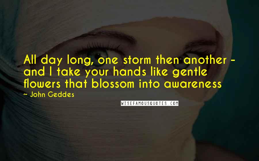 John Geddes Quotes: All day long, one storm then another - and I take your hands like gentle flowers that blossom into awareness