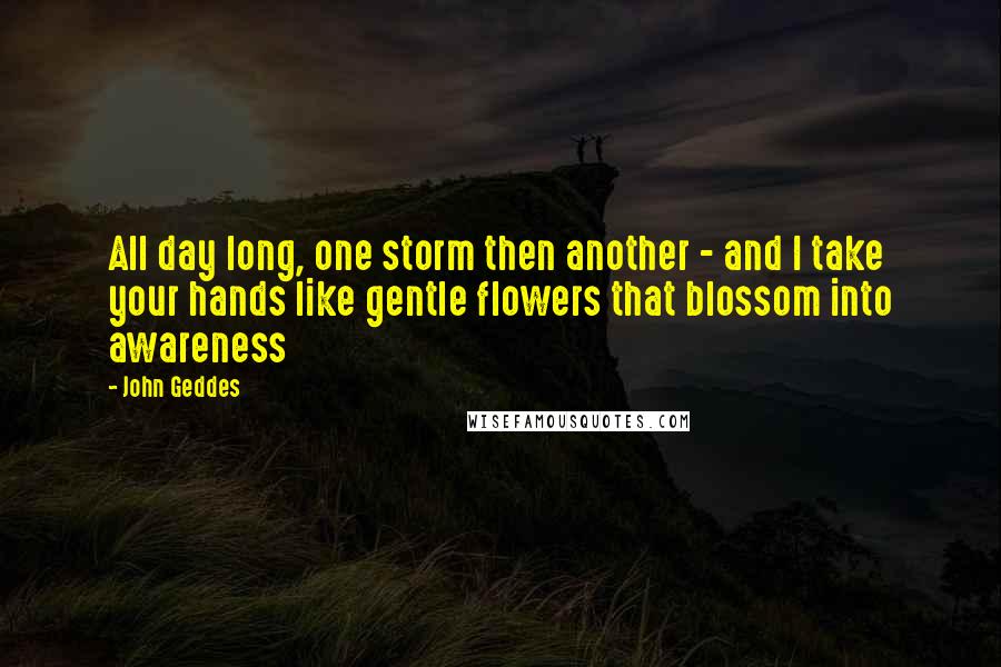 John Geddes Quotes: All day long, one storm then another - and I take your hands like gentle flowers that blossom into awareness