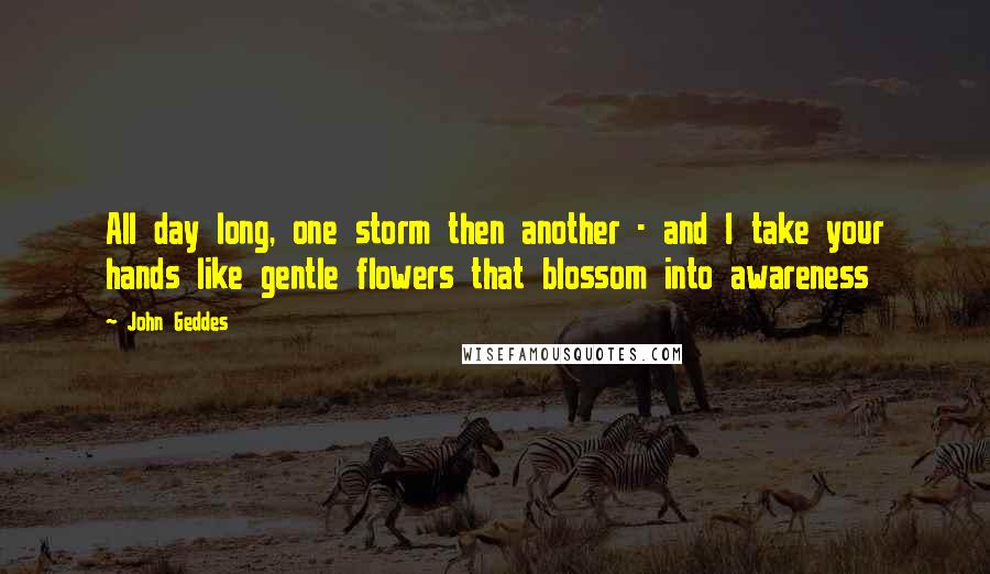 John Geddes Quotes: All day long, one storm then another - and I take your hands like gentle flowers that blossom into awareness