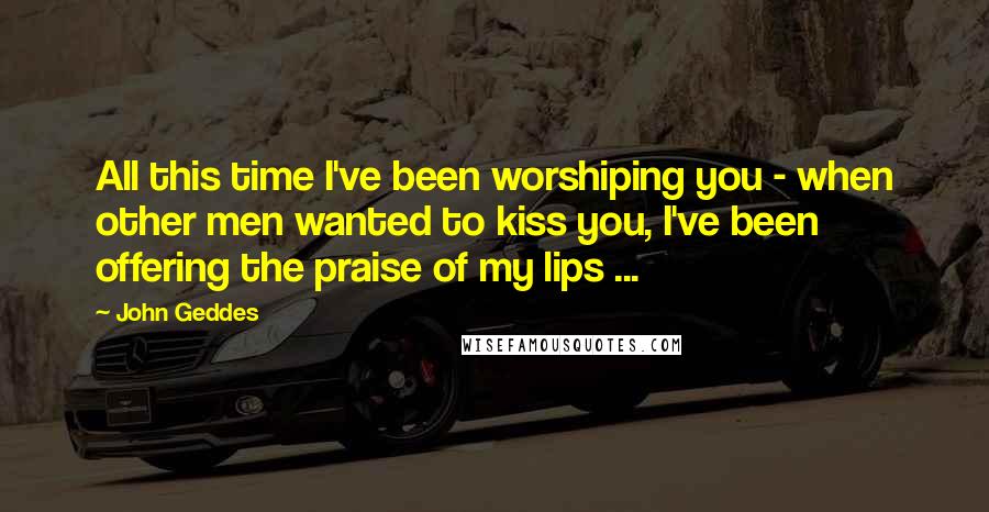 John Geddes Quotes: All this time I've been worshiping you - when other men wanted to kiss you, I've been offering the praise of my lips ...