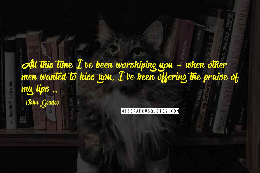 John Geddes Quotes: All this time I've been worshiping you - when other men wanted to kiss you, I've been offering the praise of my lips ...