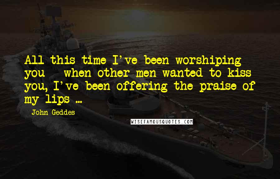 John Geddes Quotes: All this time I've been worshiping you - when other men wanted to kiss you, I've been offering the praise of my lips ...