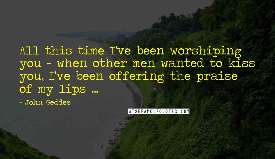 John Geddes Quotes: All this time I've been worshiping you - when other men wanted to kiss you, I've been offering the praise of my lips ...