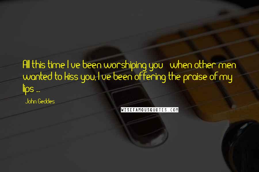 John Geddes Quotes: All this time I've been worshiping you - when other men wanted to kiss you, I've been offering the praise of my lips ...