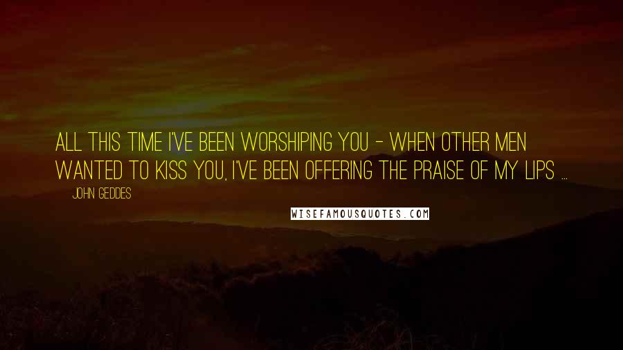 John Geddes Quotes: All this time I've been worshiping you - when other men wanted to kiss you, I've been offering the praise of my lips ...