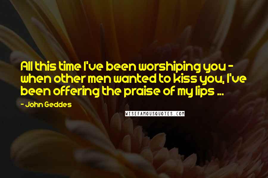 John Geddes Quotes: All this time I've been worshiping you - when other men wanted to kiss you, I've been offering the praise of my lips ...