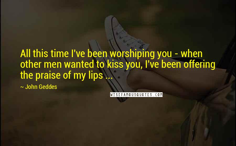 John Geddes Quotes: All this time I've been worshiping you - when other men wanted to kiss you, I've been offering the praise of my lips ...