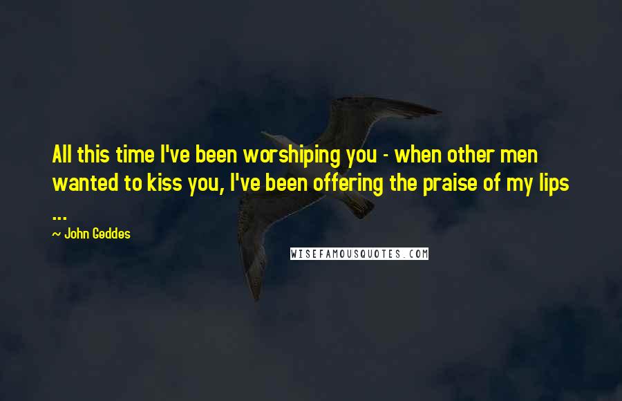 John Geddes Quotes: All this time I've been worshiping you - when other men wanted to kiss you, I've been offering the praise of my lips ...