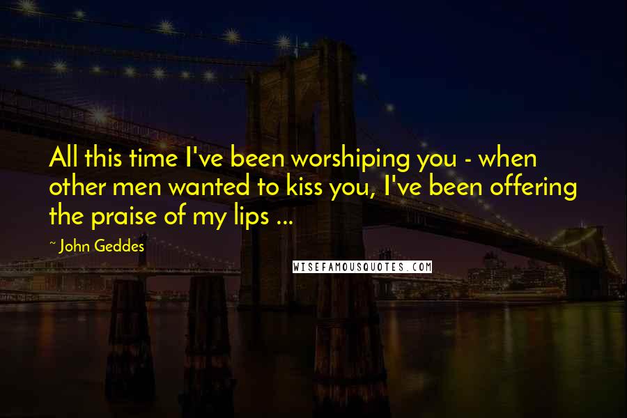John Geddes Quotes: All this time I've been worshiping you - when other men wanted to kiss you, I've been offering the praise of my lips ...