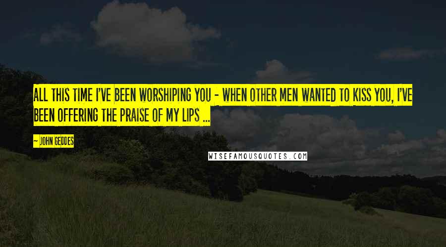 John Geddes Quotes: All this time I've been worshiping you - when other men wanted to kiss you, I've been offering the praise of my lips ...