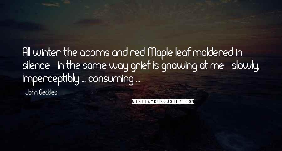 John Geddes Quotes: All winter the acorns and red Maple leaf moldered in silence - in the same way grief is gnawing at me - slowly, imperceptibly ... consuming ...
