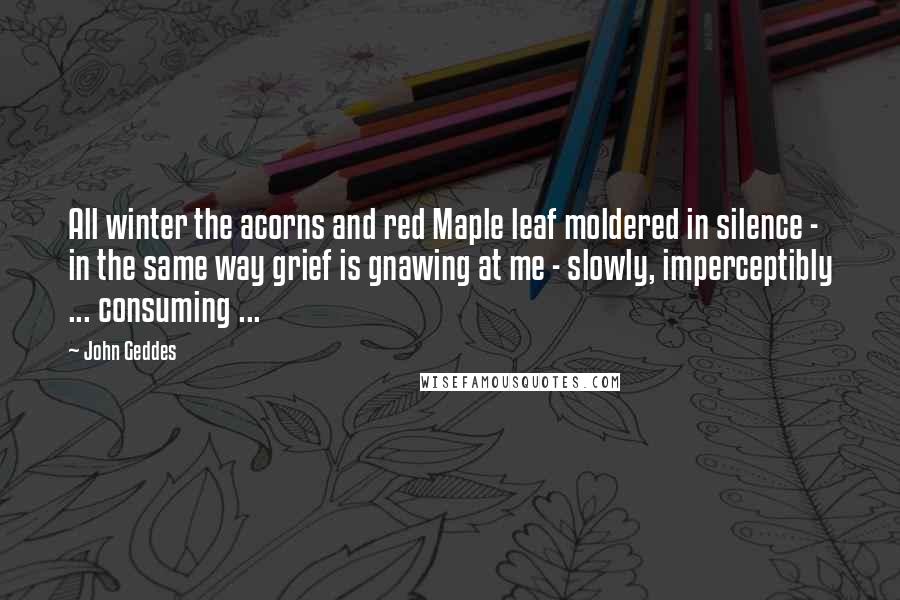 John Geddes Quotes: All winter the acorns and red Maple leaf moldered in silence - in the same way grief is gnawing at me - slowly, imperceptibly ... consuming ...
