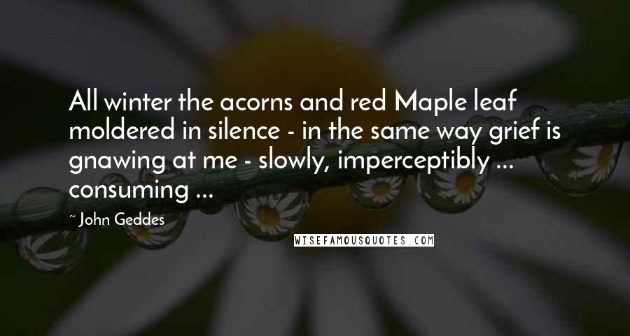 John Geddes Quotes: All winter the acorns and red Maple leaf moldered in silence - in the same way grief is gnawing at me - slowly, imperceptibly ... consuming ...