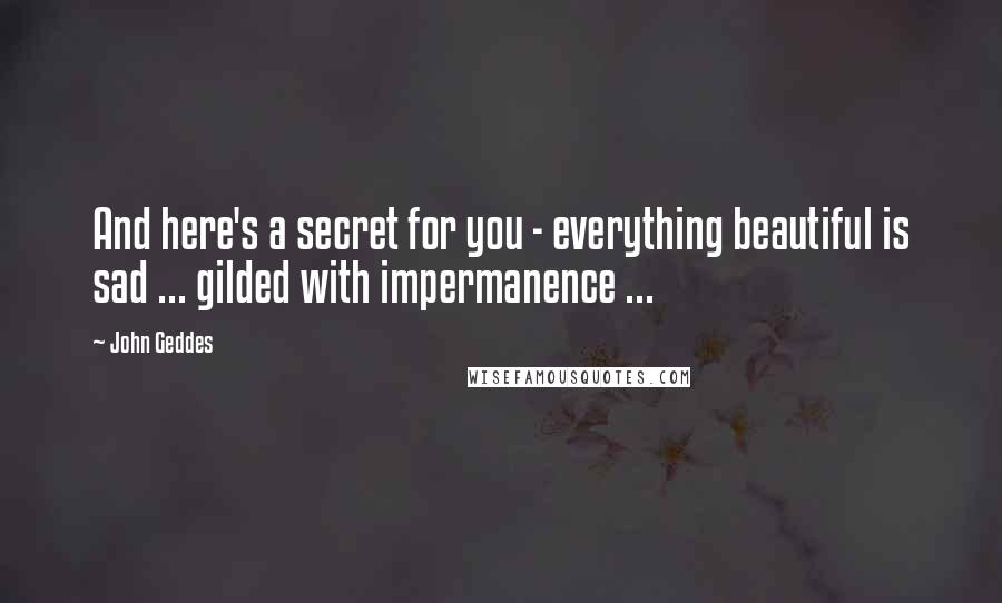 John Geddes Quotes: And here's a secret for you - everything beautiful is sad ... gilded with impermanence ...