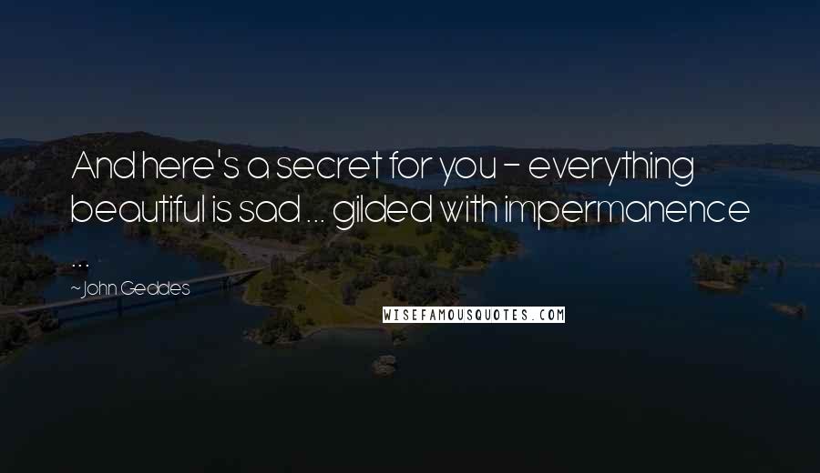 John Geddes Quotes: And here's a secret for you - everything beautiful is sad ... gilded with impermanence ...