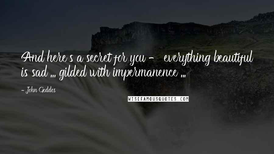 John Geddes Quotes: And here's a secret for you - everything beautiful is sad ... gilded with impermanence ...