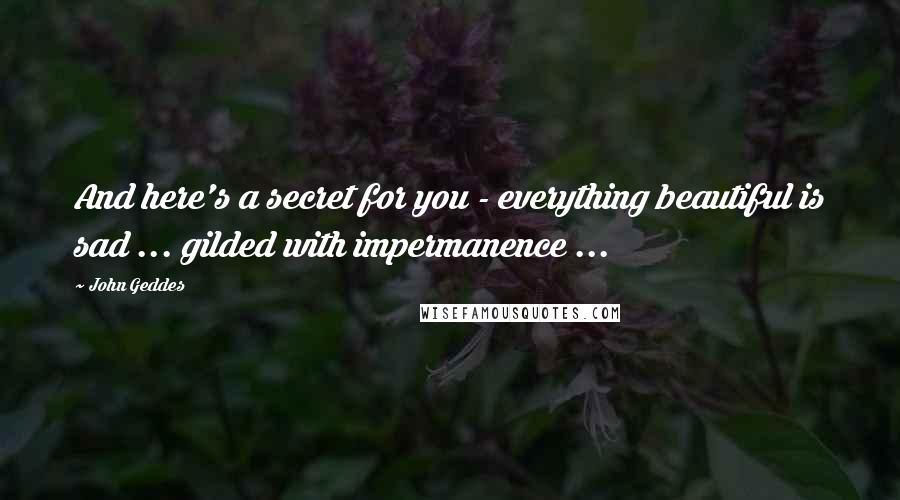 John Geddes Quotes: And here's a secret for you - everything beautiful is sad ... gilded with impermanence ...