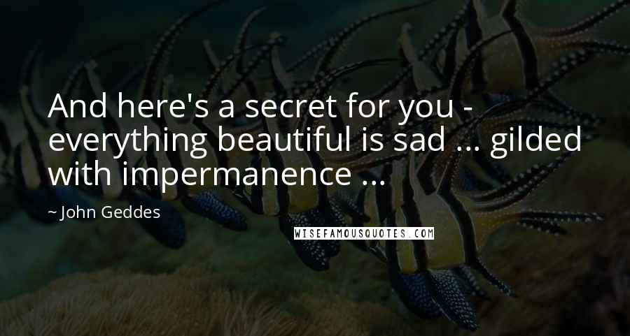 John Geddes Quotes: And here's a secret for you - everything beautiful is sad ... gilded with impermanence ...