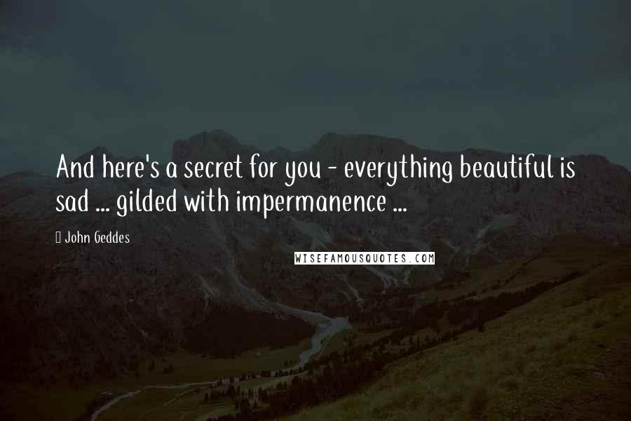 John Geddes Quotes: And here's a secret for you - everything beautiful is sad ... gilded with impermanence ...