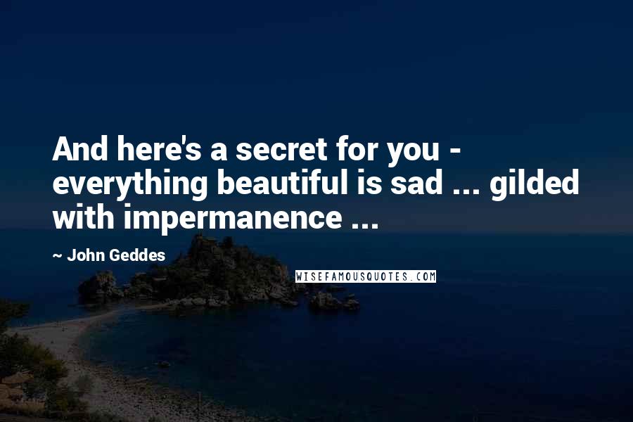 John Geddes Quotes: And here's a secret for you - everything beautiful is sad ... gilded with impermanence ...