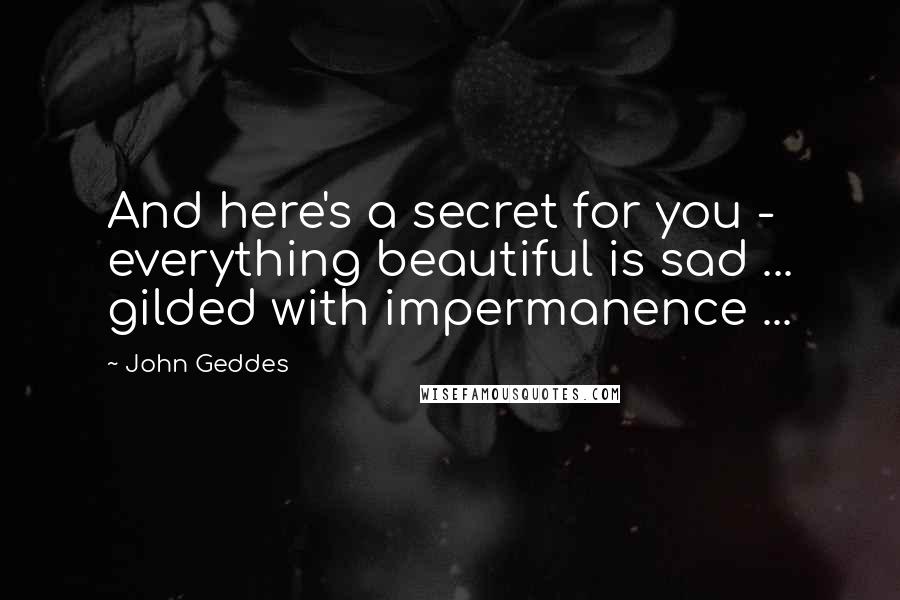 John Geddes Quotes: And here's a secret for you - everything beautiful is sad ... gilded with impermanence ...