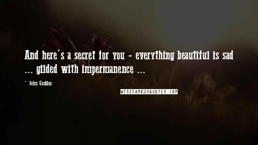 John Geddes Quotes: And here's a secret for you - everything beautiful is sad ... gilded with impermanence ...