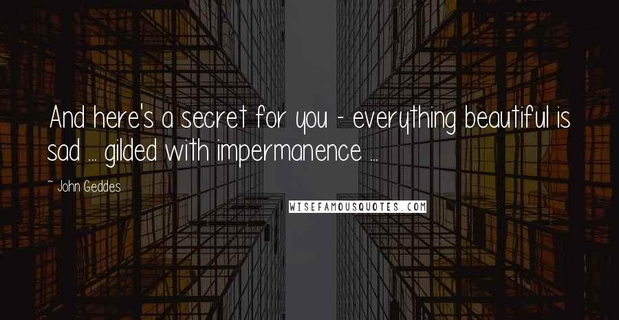 John Geddes Quotes: And here's a secret for you - everything beautiful is sad ... gilded with impermanence ...