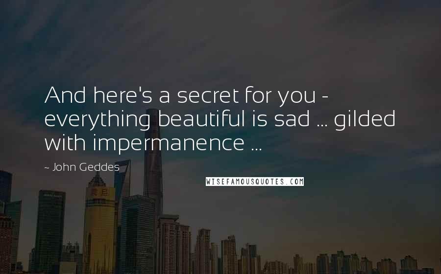 John Geddes Quotes: And here's a secret for you - everything beautiful is sad ... gilded with impermanence ...