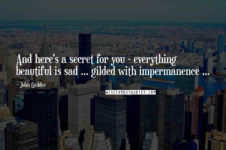 John Geddes Quotes: And here's a secret for you - everything beautiful is sad ... gilded with impermanence ...