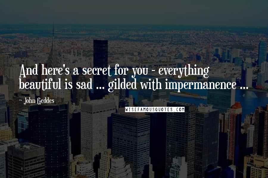 John Geddes Quotes: And here's a secret for you - everything beautiful is sad ... gilded with impermanence ...