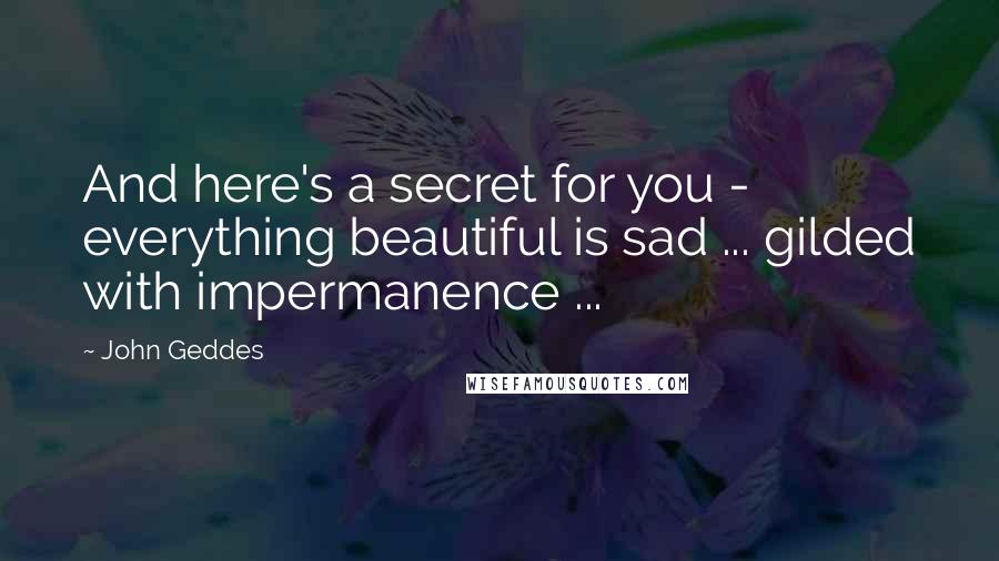 John Geddes Quotes: And here's a secret for you - everything beautiful is sad ... gilded with impermanence ...