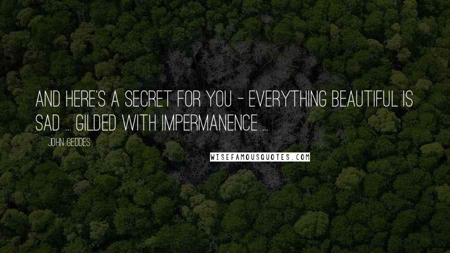 John Geddes Quotes: And here's a secret for you - everything beautiful is sad ... gilded with impermanence ...