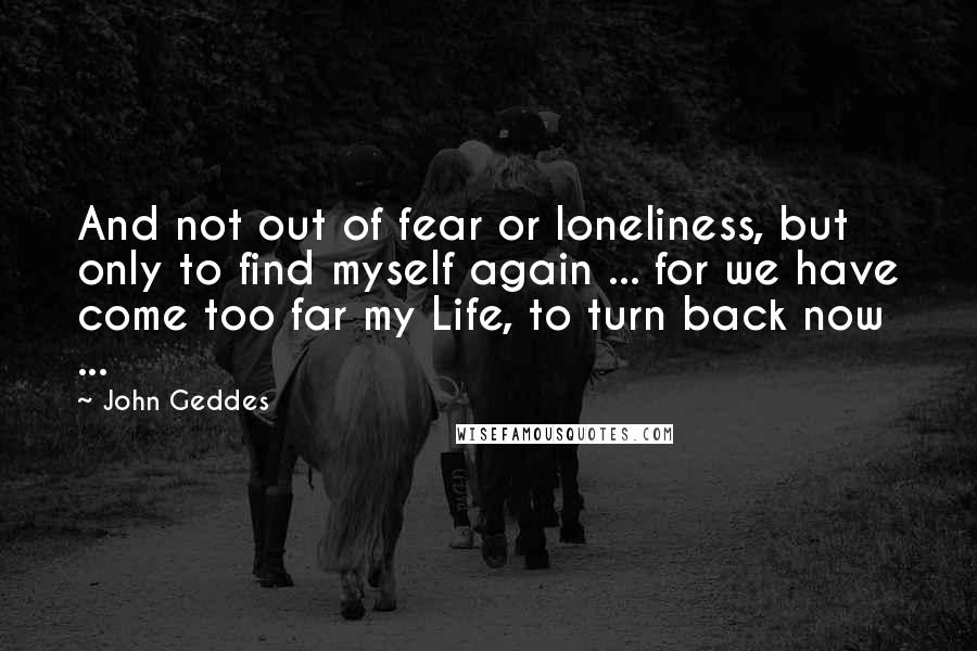 John Geddes Quotes: And not out of fear or loneliness, but only to find myself again ... for we have come too far my Life, to turn back now ...