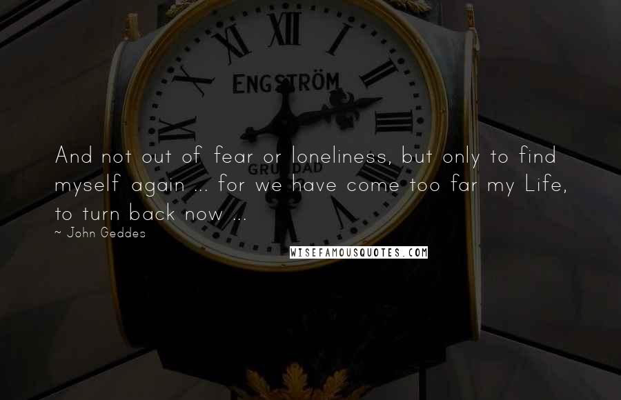 John Geddes Quotes: And not out of fear or loneliness, but only to find myself again ... for we have come too far my Life, to turn back now ...