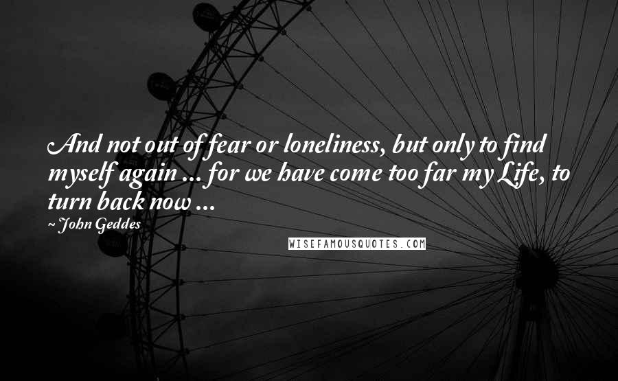 John Geddes Quotes: And not out of fear or loneliness, but only to find myself again ... for we have come too far my Life, to turn back now ...