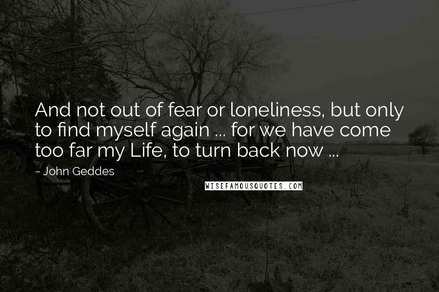 John Geddes Quotes: And not out of fear or loneliness, but only to find myself again ... for we have come too far my Life, to turn back now ...