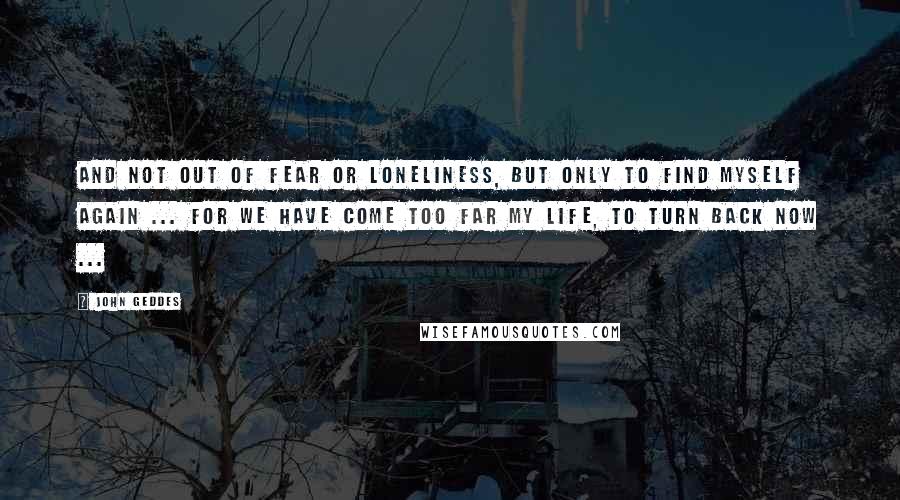 John Geddes Quotes: And not out of fear or loneliness, but only to find myself again ... for we have come too far my Life, to turn back now ...