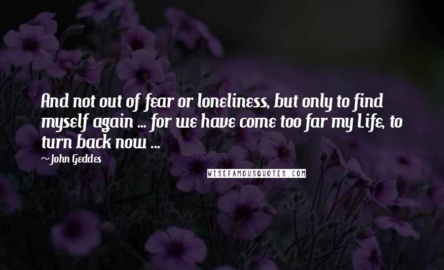 John Geddes Quotes: And not out of fear or loneliness, but only to find myself again ... for we have come too far my Life, to turn back now ...