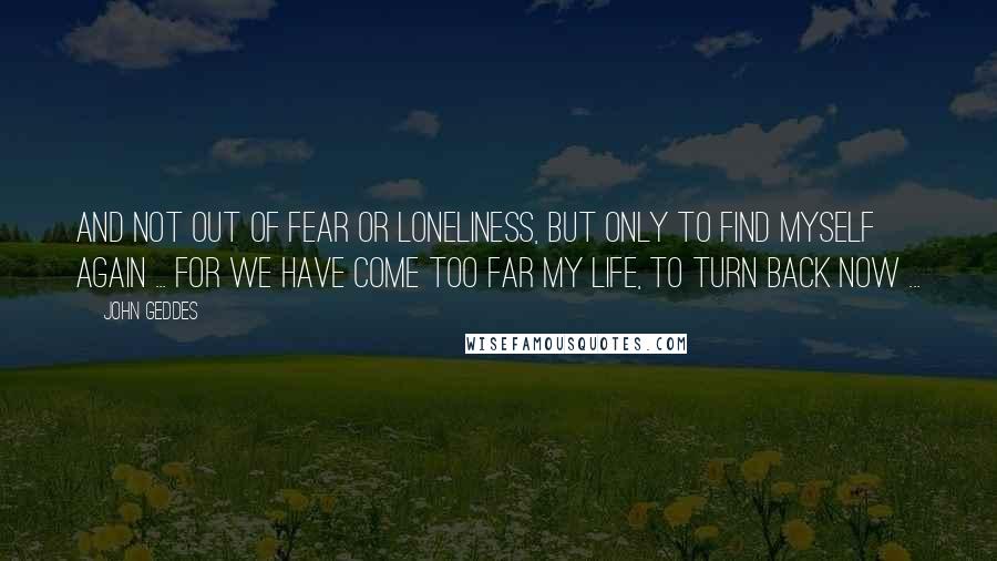 John Geddes Quotes: And not out of fear or loneliness, but only to find myself again ... for we have come too far my Life, to turn back now ...