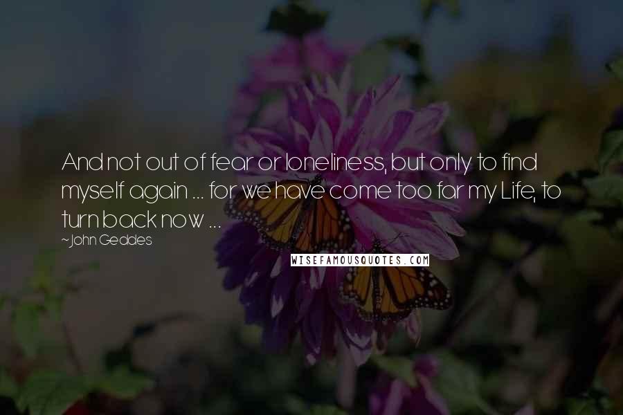 John Geddes Quotes: And not out of fear or loneliness, but only to find myself again ... for we have come too far my Life, to turn back now ...