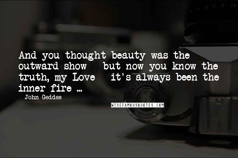 John Geddes Quotes: And you thought beauty was the outward show - but now you know the truth, my Love - it's always been the inner fire ...