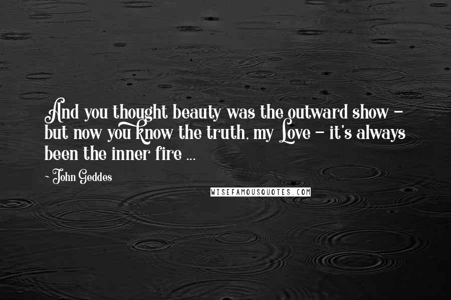 John Geddes Quotes: And you thought beauty was the outward show - but now you know the truth, my Love - it's always been the inner fire ...