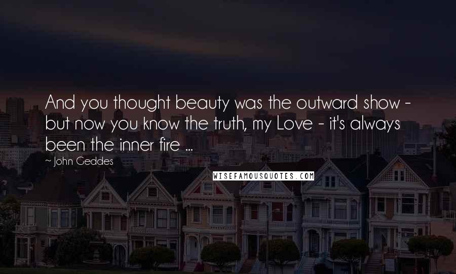 John Geddes Quotes: And you thought beauty was the outward show - but now you know the truth, my Love - it's always been the inner fire ...