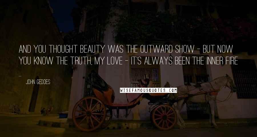 John Geddes Quotes: And you thought beauty was the outward show - but now you know the truth, my Love - it's always been the inner fire ...