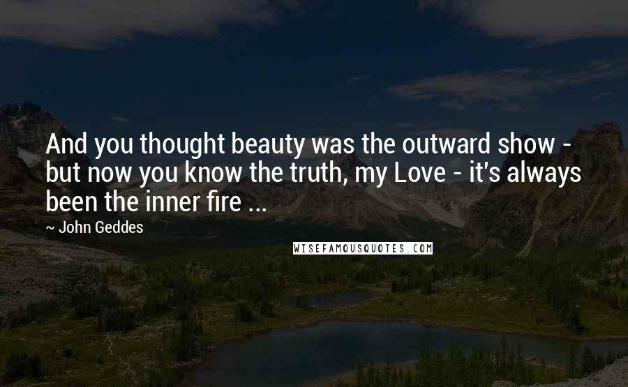 John Geddes Quotes: And you thought beauty was the outward show - but now you know the truth, my Love - it's always been the inner fire ...