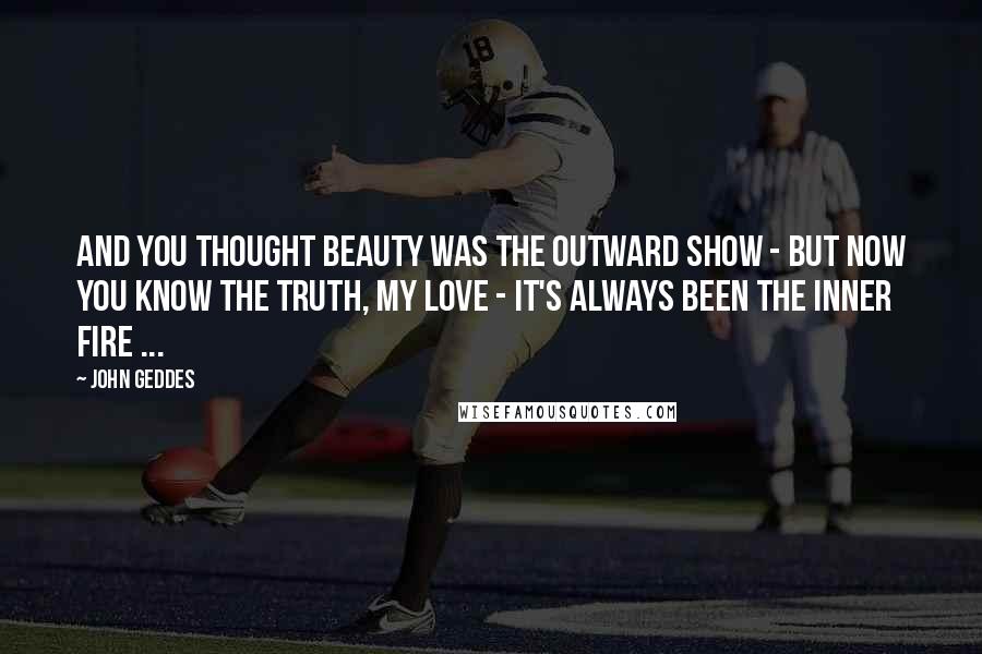 John Geddes Quotes: And you thought beauty was the outward show - but now you know the truth, my Love - it's always been the inner fire ...