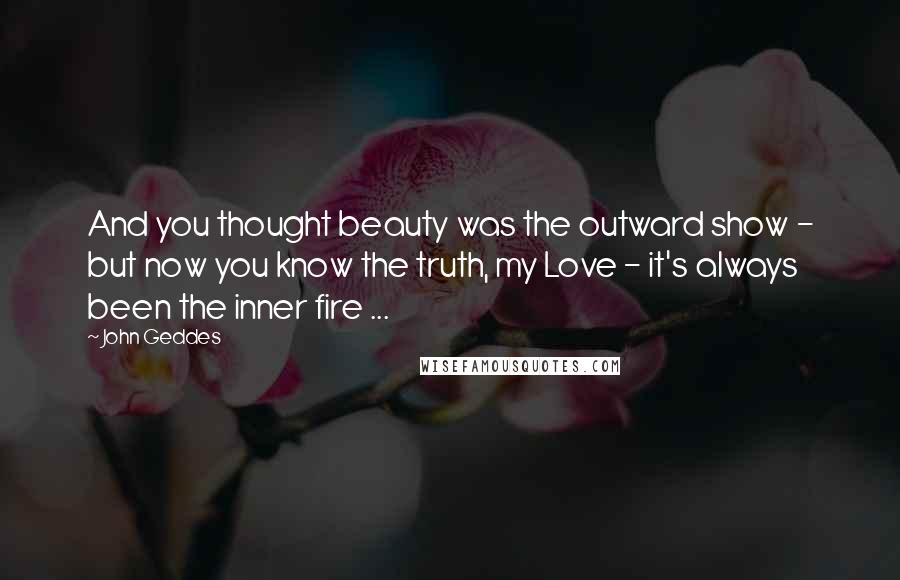 John Geddes Quotes: And you thought beauty was the outward show - but now you know the truth, my Love - it's always been the inner fire ...