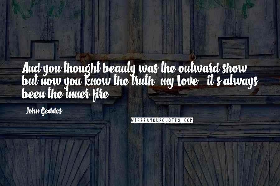 John Geddes Quotes: And you thought beauty was the outward show - but now you know the truth, my Love - it's always been the inner fire ...